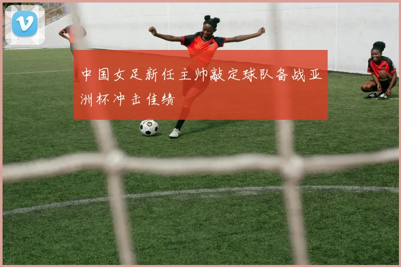 中国女足新任主帅敲定球队备战亚洲杯冲击佳绩