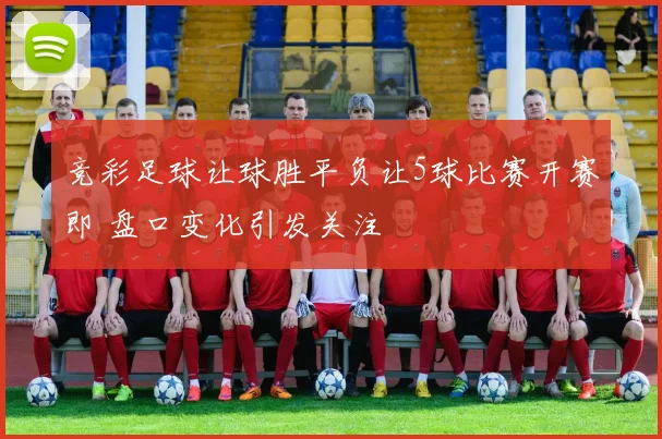 竞彩足球让球胜平负让5球比赛开赛即 盘口变化引发关注