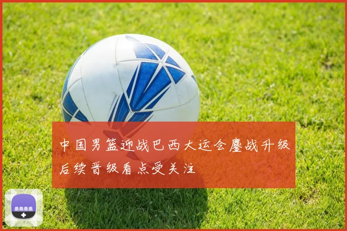 中国男篮迎战巴西大运会鏖战升级后续晋级看点受关注