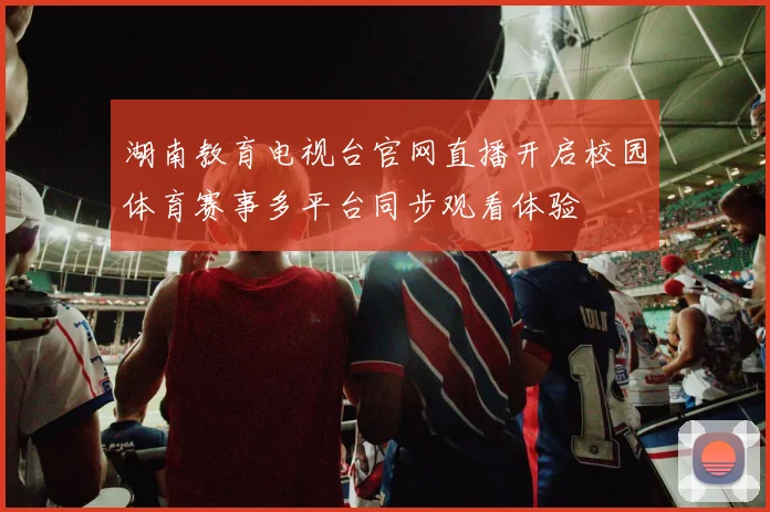 湖南教育电视台官网直播开启校园体育赛事多平台同步观看体验