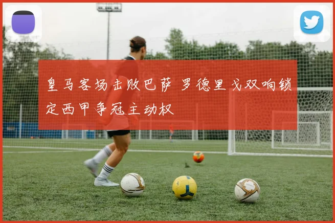 皇马客场击败巴萨 罗德里戈双响锁定西甲争冠主动权
