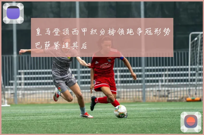 皇马登顶西甲积分榜领跑争冠形势巴萨紧追其后