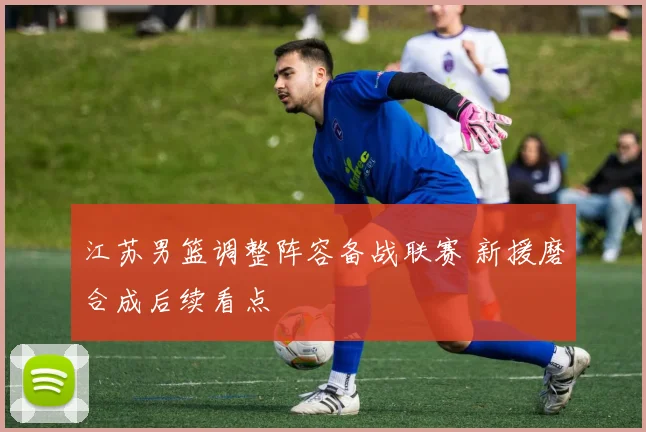 江苏男篮调整阵容备战联赛 新援磨合成后续看点