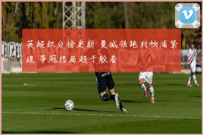 英超积分榜更新 曼城领跑利物浦紧追 争冠格局趋于胶着