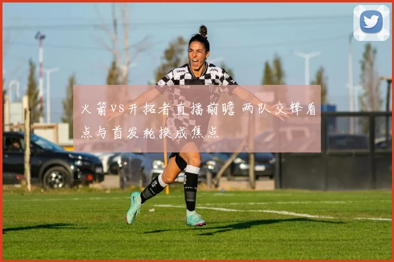 火箭vs开拓者直播前瞻 两队交锋看点与首发轮换成焦点