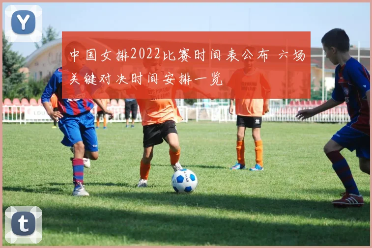 中国女排2022比赛时间表公布 六场关键对决时间安排一览