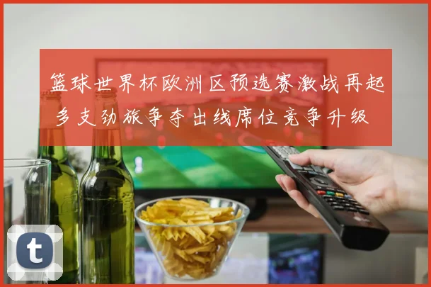 篮球世界杯欧洲区预选赛激战再起 多支劲旅争夺出线席位竞争升级