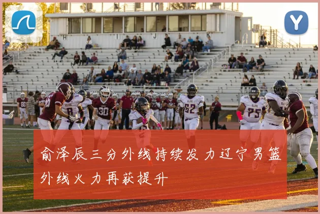 俞泽辰三分外线持续发力辽宁男篮外线火力再获提升