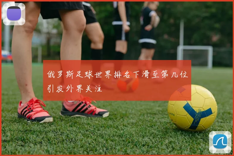 俄罗斯足球世界排名下滑至第几位引发外界关注