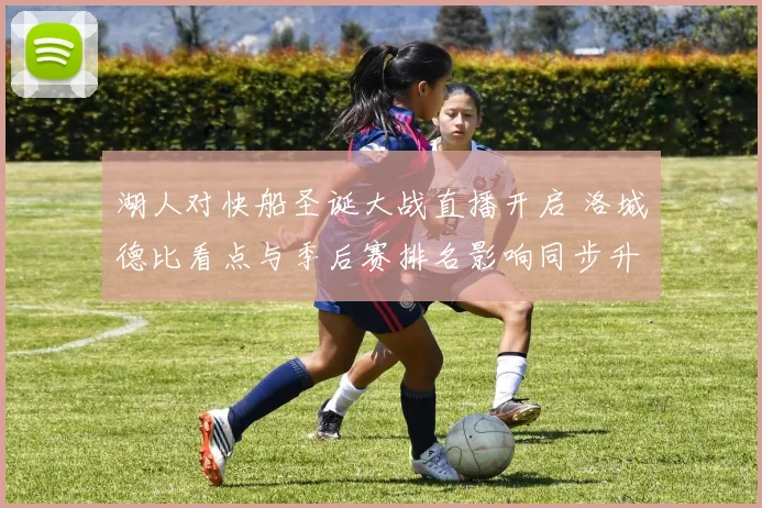 湖人对快船圣诞大战直播开启 洛城德比看点与季后赛排名影响同步升温