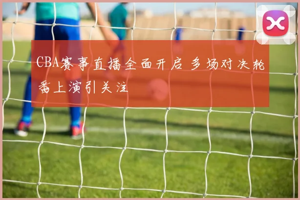 CBA赛事直播全面开启 多场对决轮番上演引关注