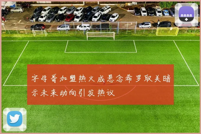 字母哥加盟热火成悬念希罗取关暗示未来动向引发热议