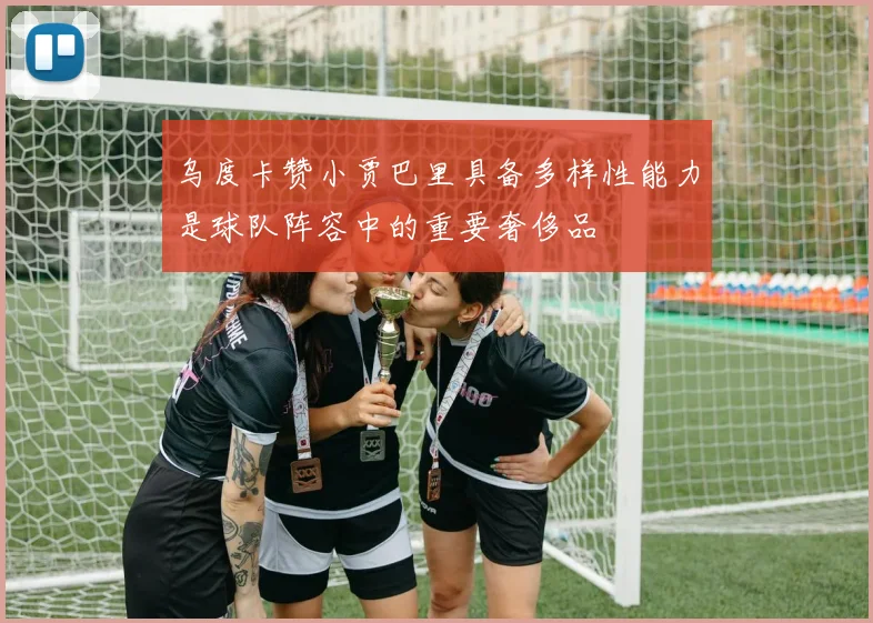 乌度卡赞小贾巴里具备多样性能力是球队阵容中的重要奢侈品