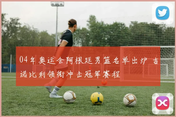 04年奥运会阿根廷男篮名单出炉 吉诺比利领衔冲击冠军赛程
