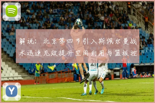 解说：北京第四节引入斯佩尔曼战术迅速见效提升空间利用与篮板控制能力