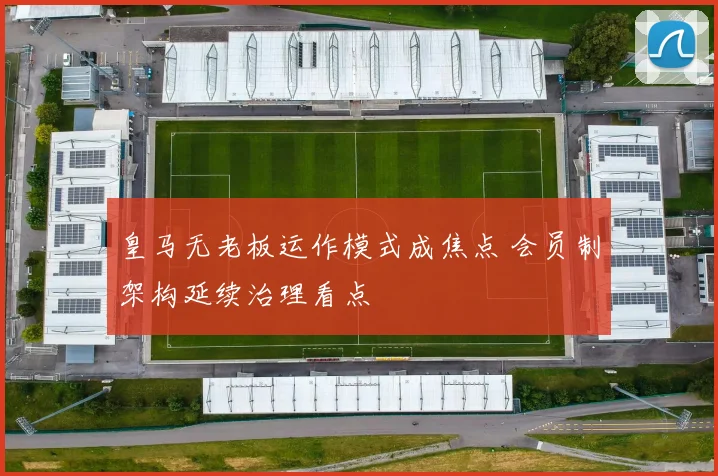 皇马无老板运作模式成焦点 会员制架构延续治理看点
