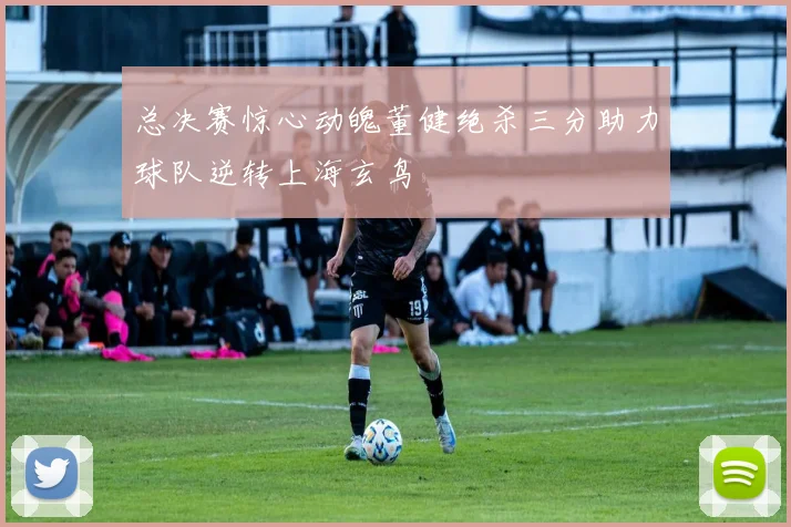 总决赛惊心动魄董健绝杀三分助力球队逆转上海玄鸟
