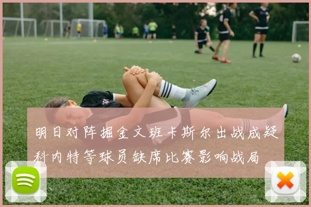 明日对阵掘金文班卡斯尔出战成疑科内特等球员缺席比赛影响战局