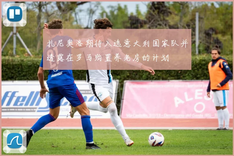 扎尼奥洛期待入选意大利国家队并透露在罗马购置养老房的计划