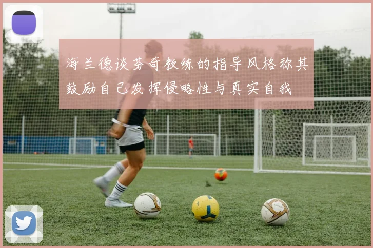 海兰德谈芬奇教练的指导风格称其鼓励自己发挥侵略性与真实自我