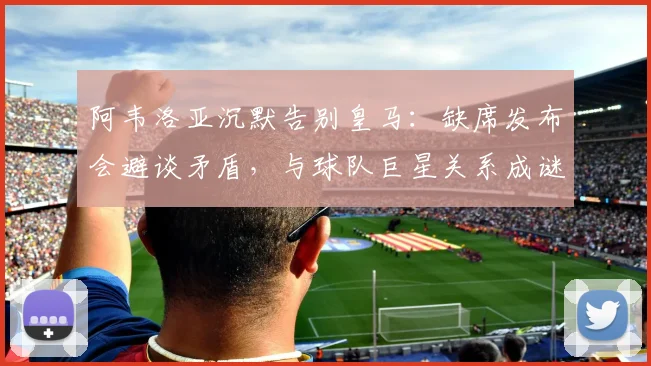阿韦洛亚沉默告别皇马：缺席发布会避谈矛盾，与球队巨星关系成谜