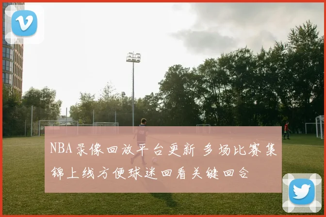NBA录像回放平台更新 多场比赛集锦上线方便球迷回看关键回合
