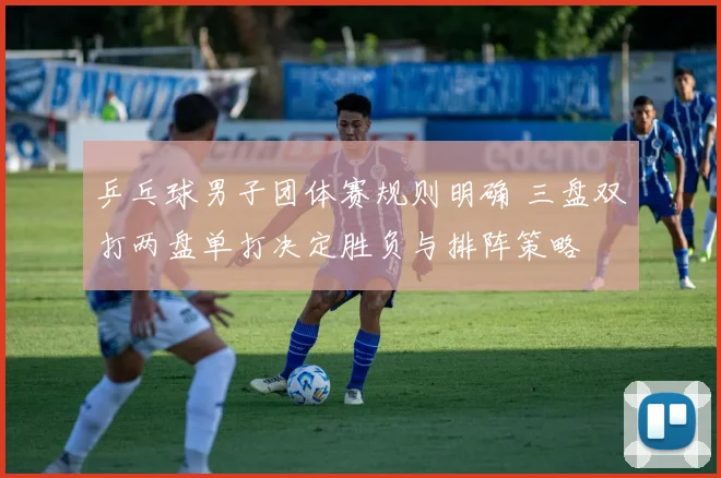 乒乓球男子团体赛规则明确 三盘双打两盘单打决定胜负与排阵策略