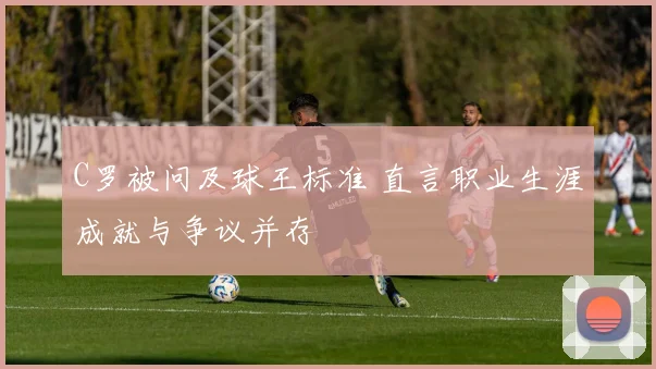 C罗被问及球王标准 直言职业生涯成就与争议并存