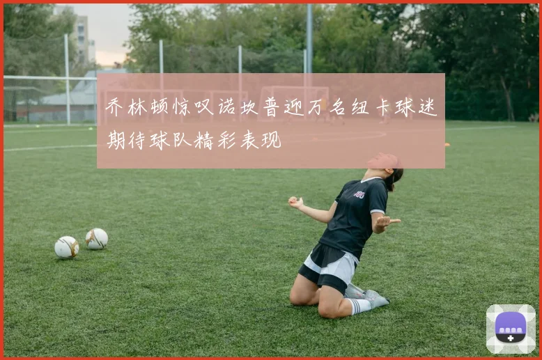乔林顿惊叹诺坎普迎万名纽卡球迷期待球队精彩表现