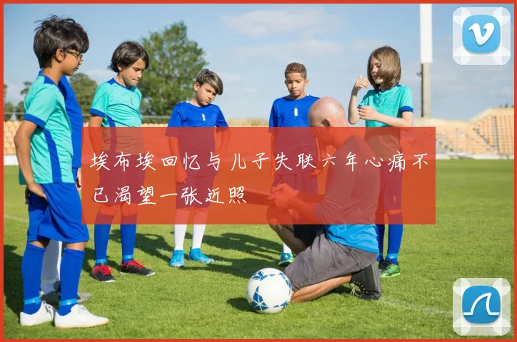 埃布埃回忆与儿子失联六年心痛不已渴望一张近照
