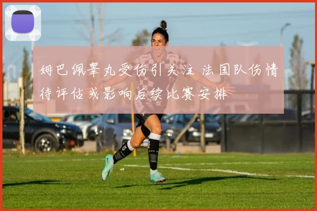 姆巴佩睾丸受伤引关注 法国队伤情待评估或影响后续比赛安排