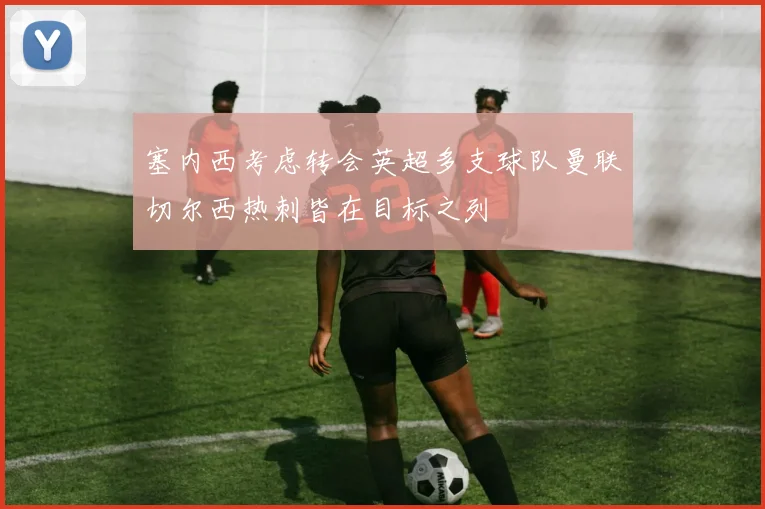 塞内西考虑转会英超多支球队曼联切尔西热刺皆在目标之列
