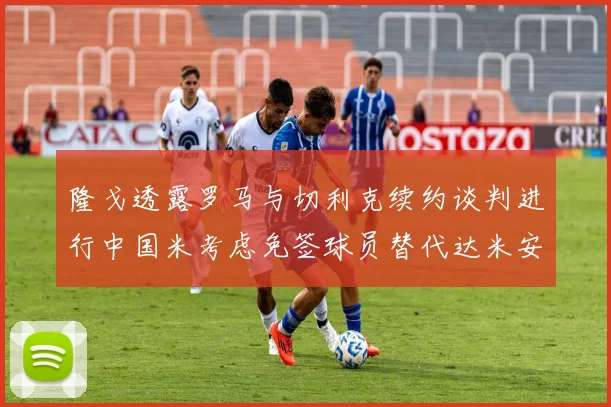 隆戈透露罗马与切利克续约谈判进行中国米考虑免签球员替代达米安