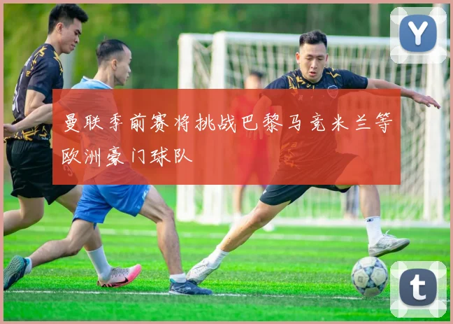 曼联季前赛将挑战巴黎马竞米兰等欧洲豪门球队