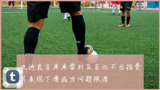 坎迪直言库库雷利亚言论不当指责其表现下滑成为问题根源